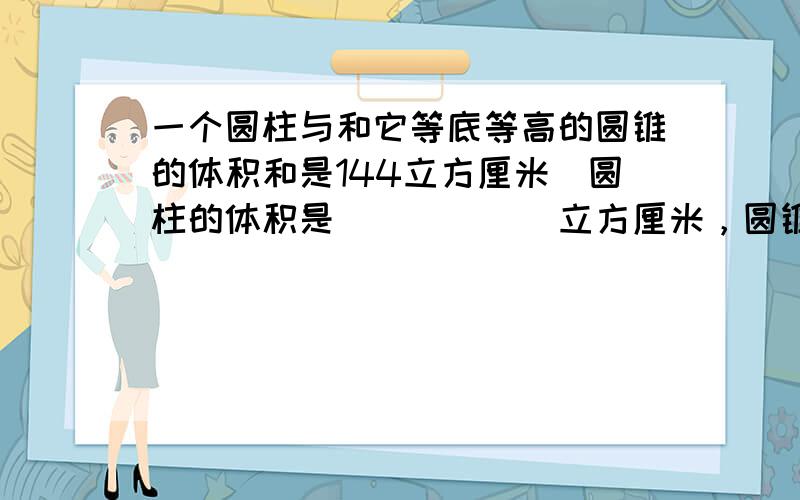 一个圆柱与和它等底等高的圆锥的体积和是144立方厘米．圆柱的体积是______立方厘米，圆锥的体积是______立方厘米