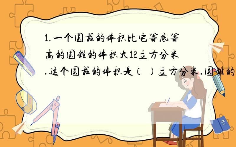 1.一个圆柱的体积比它等底等高的圆锥的体积大12立方分米,这个圆柱的体积是（ ）立方分米,圆锥的体积是（ ）立方分米.