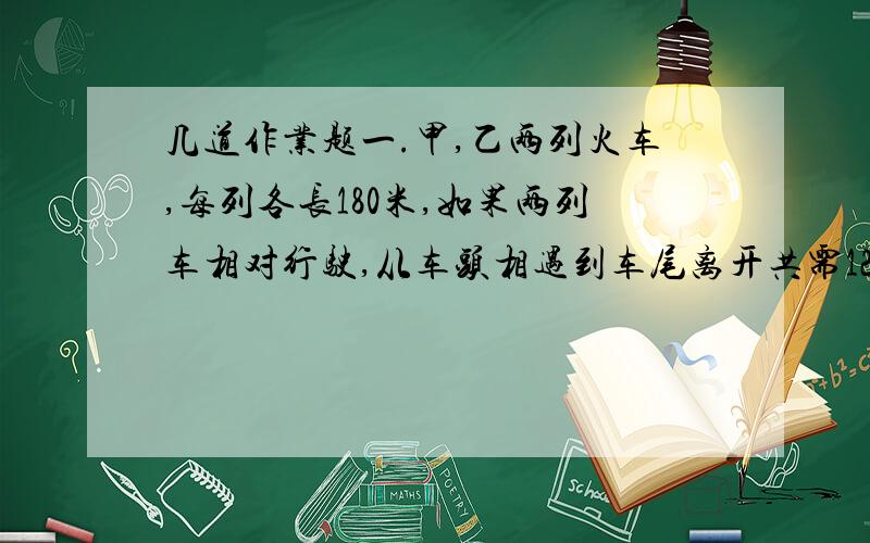 几道作业题一.甲,乙两列火车,每列各长180米,如果两列车相对行驶,从车头相遇到车尾离开共需12秒钟.如果两列车同向行驶