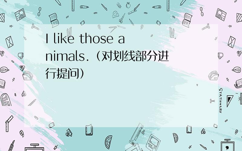 I like those animals.（对划线部分进行提问）