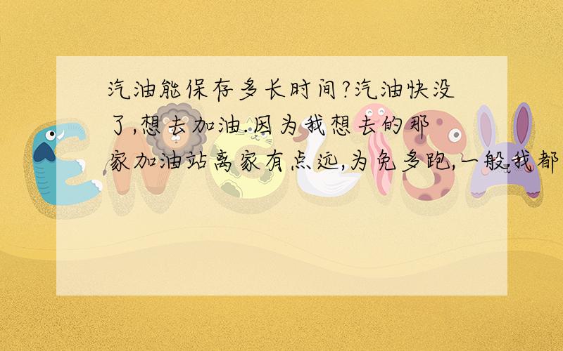 汽油能保存多长时间?汽油快没了,想去加油.因为我想去的那家加油站离家有点远,为免多跑,一般我都是一次加满的.但是下周有出