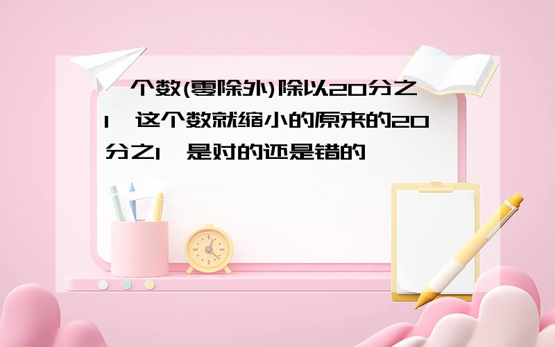 一个数(零除外)除以20分之1,这个数就缩小的原来的20分之1,是对的还是错的