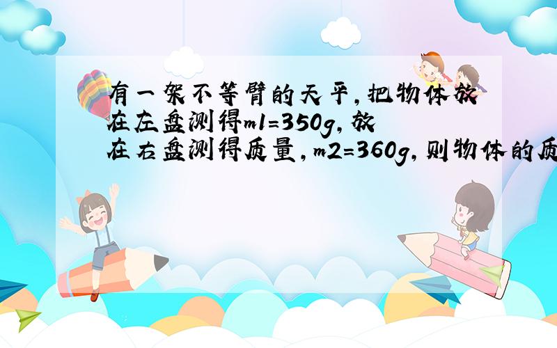 有一架不等臂的天平,把物体放在左盘测得m1=350g,放在右盘测得质量,m2=360g,则物体的质量是?