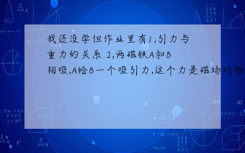 我还没学但作业里有1,引力与重力的关系 2,两磁铁A和B相吸,A给B一个吸引力,这个力是磁场对物体的作用力还是物体之间的