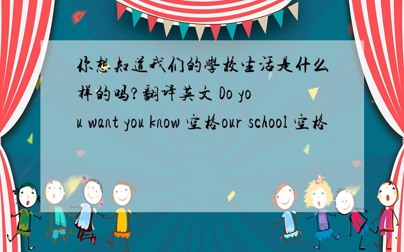 你想知道我们的学校生活是什么样的吗?翻译英文 Do you want you know 空格our school 空格