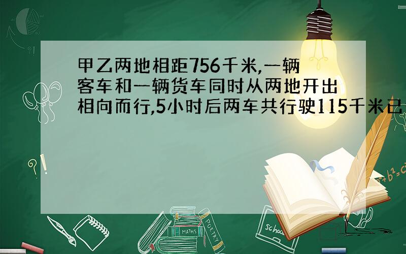 甲乙两地相距756千米,一辆客车和一辆货车同时从两地开出相向而行,5小时后两车共行驶115千米已知客 货车的速度比是3: