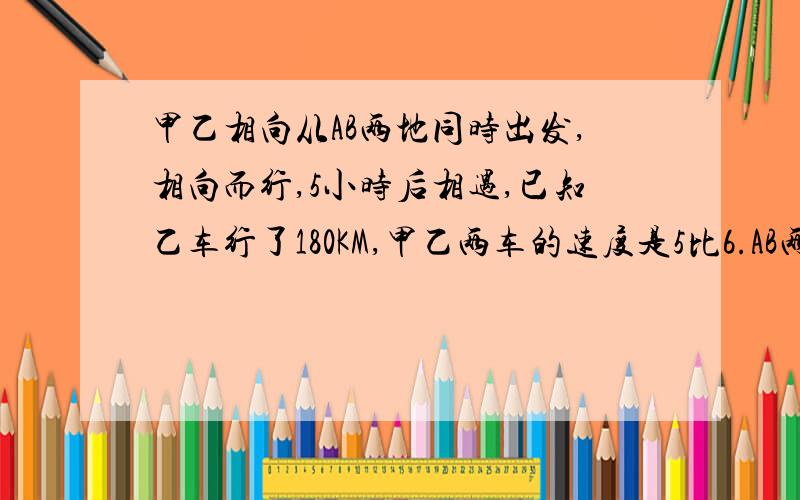 甲乙相向从AB两地同时出发,相向而行,5小时后相遇,已知乙车行了180KM,甲乙两车的速度是5比6.AB两车相