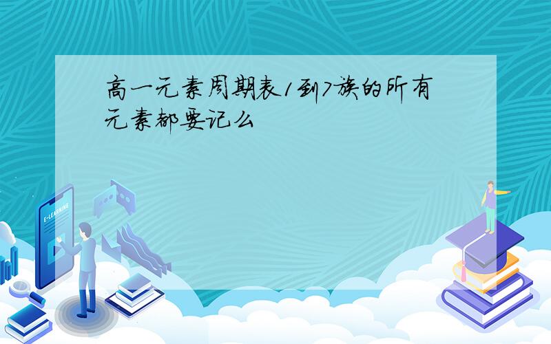 高一元素周期表1到7族的所有元素都要记么