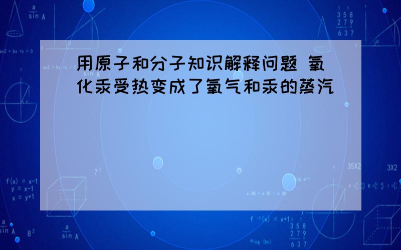 用原子和分子知识解释问题 氧化汞受热变成了氧气和汞的蒸汽