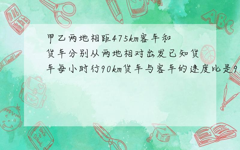 甲乙两地相距475km客车和货车分别从两地相对出发已知货车每小时行90km货车与客车的速度比是9：10几小时相