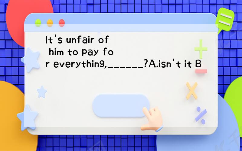 It's unfair of him to pay for everything,______?A.isn't it B