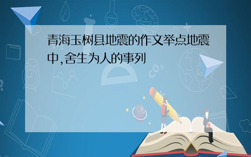 青海玉树县地震的作文举点地震中,舍生为人的事列