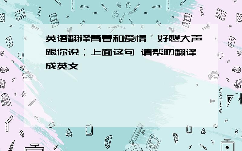 英语翻译青春和爱情,好想大声跟你说：上面这句 请帮助翻译成英文