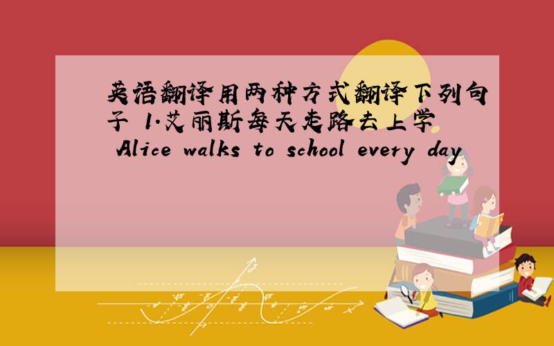 英语翻译用两种方式翻译下列句子 1.艾丽斯每天走路去上学 Alice walks to school every day