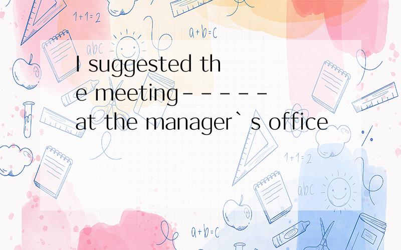 I suggested the meeting-----at the manager`s office