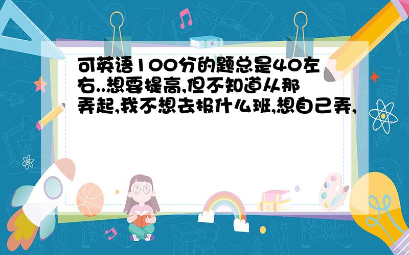 可英语100分的题总是40左右..想要提高,但不知道从那弄起,我不想去报什么班,想自己弄,