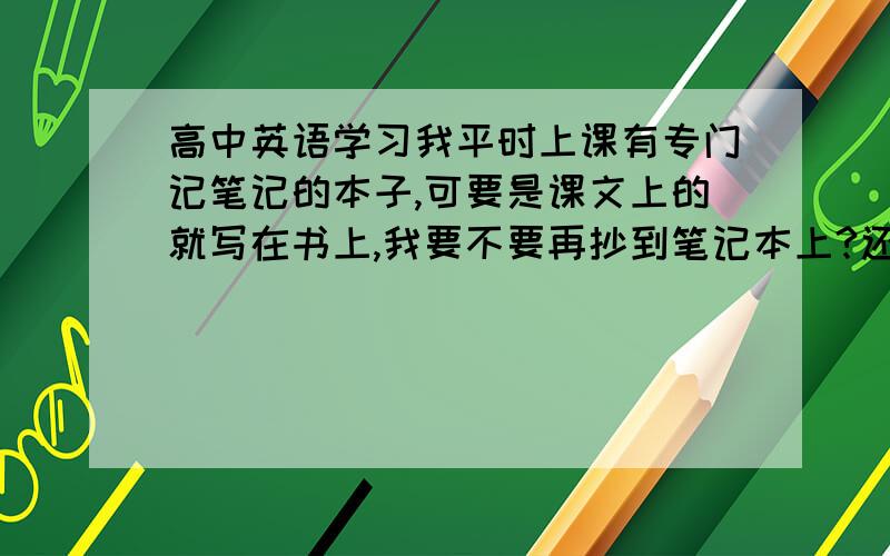 高中英语学习我平时上课有专门记笔记的本子,可要是课文上的就写在书上,我要不要再抄到笔记本上?还是复习时直接看书?老师讲过