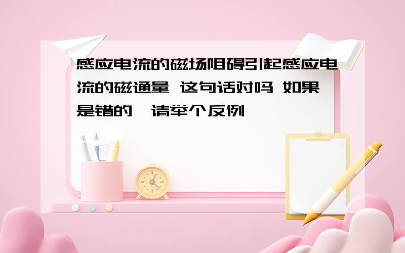 感应电流的磁场阻碍引起感应电流的磁通量 这句话对吗 如果是错的,请举个反例