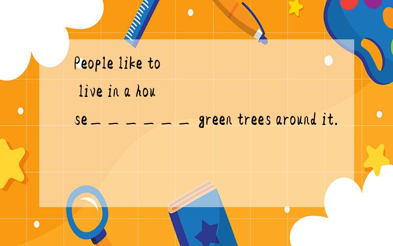 People like to live in a house______ green trees around it.