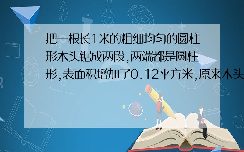 把一根长1米的粗细均匀的圆柱形木头锯成两段,两端都是圆柱形,表面积增加了0.12平方米,原来木头的体积是