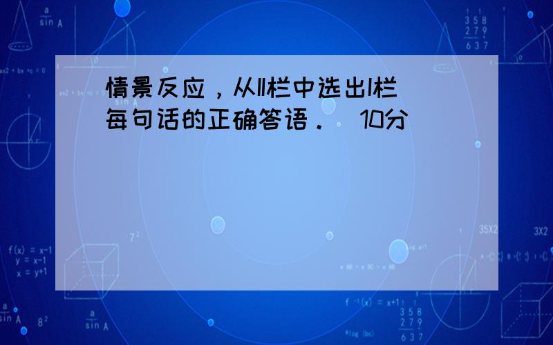 情景反应，从II栏中选出I栏每句话的正确答语。（10分）