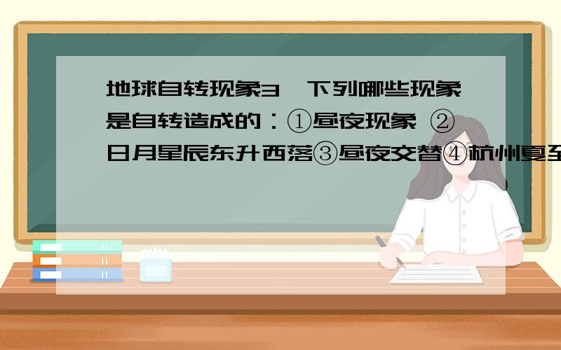 地球自转现象3、下列哪些现象是自转造成的：①昼夜现象 ②日月星辰东升西落③昼夜交替④杭州夏至日的正午太阳高度角最大⑤杭州