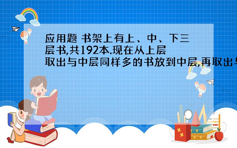 应用题 书架上有上、中、下三层书,共192本.现在从上层取出与中层同样多的书放到中层,再取出与下层同样多的书放到下层,最