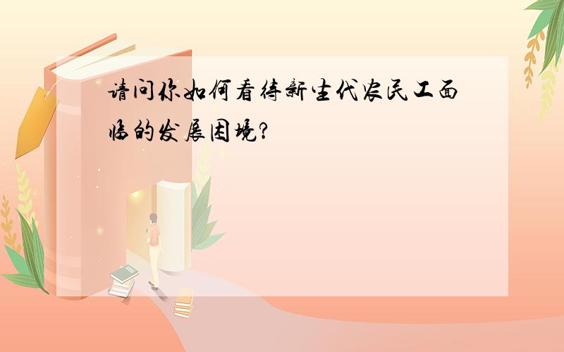 请问你如何看待新生代农民工面临的发展困境?