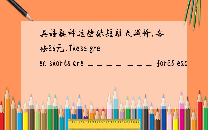 英语翻译这些绿短裤大减价,每条25元.These green shorts are ____ ___ for25 eac