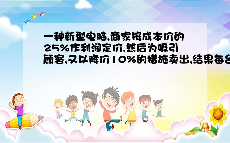 一种新型电脑,商家按成本价的25%作利润定价,然后为吸引顾客,又以降价10%的措施卖出,结果每台电脑仍