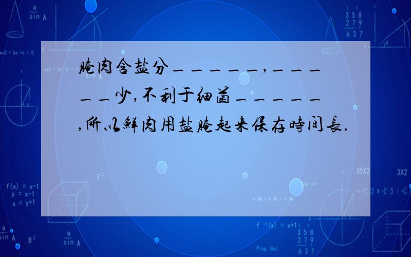 腌肉含盐分_____,_____少,不利于细菌_____,所以鲜肉用盐腌起来保存时间长.