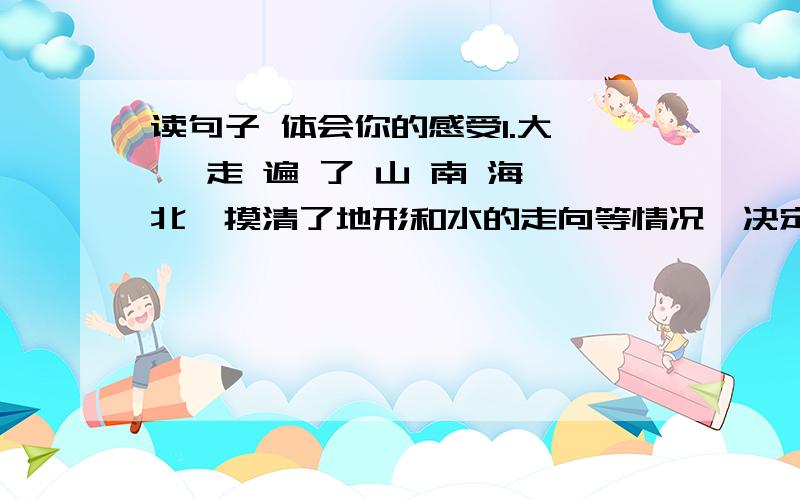 读句子 体会你的感受1.大 禹 走 遍 了 山 南 海 北,摸清了地形和水的走向等情况,决定用导引洪水流入大海的方法来消