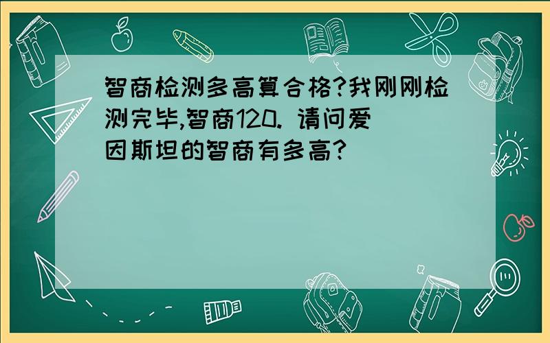 智商检测多高算合格?我刚刚检测完毕,智商120. 请问爱因斯坦的智商有多高?