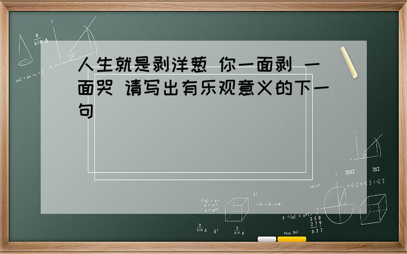 人生就是剥洋葱 你一面剥 一面哭 请写出有乐观意义的下一句