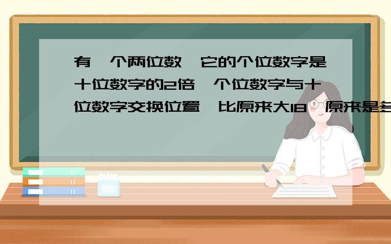 有一个两位数,它的个位数字是十位数字的2倍,个位数字与十位数字交换位置,比原来大18,原来是多少