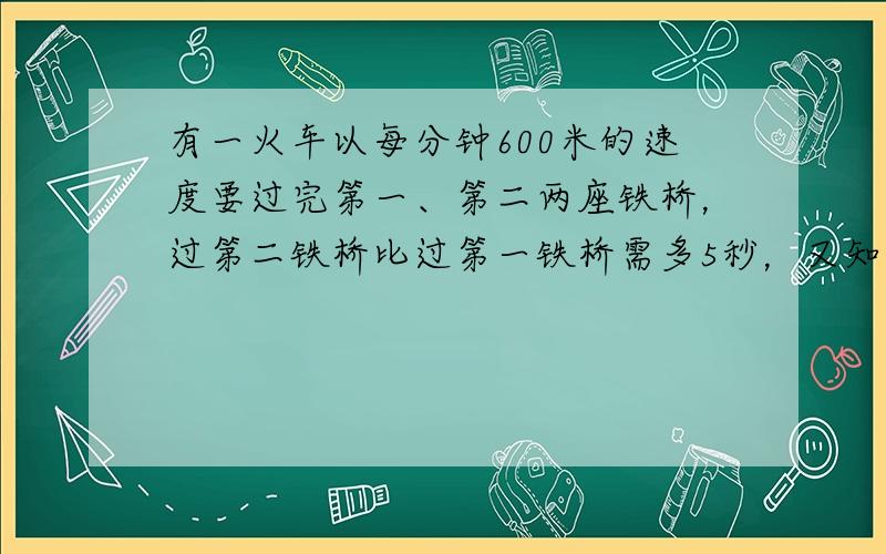 有一火车以每分钟600米的速度要过完第一、第二两座铁桥，过第二铁桥比过第一铁桥需多5秒，又知第二铁桥的长度比第一铁桥长度