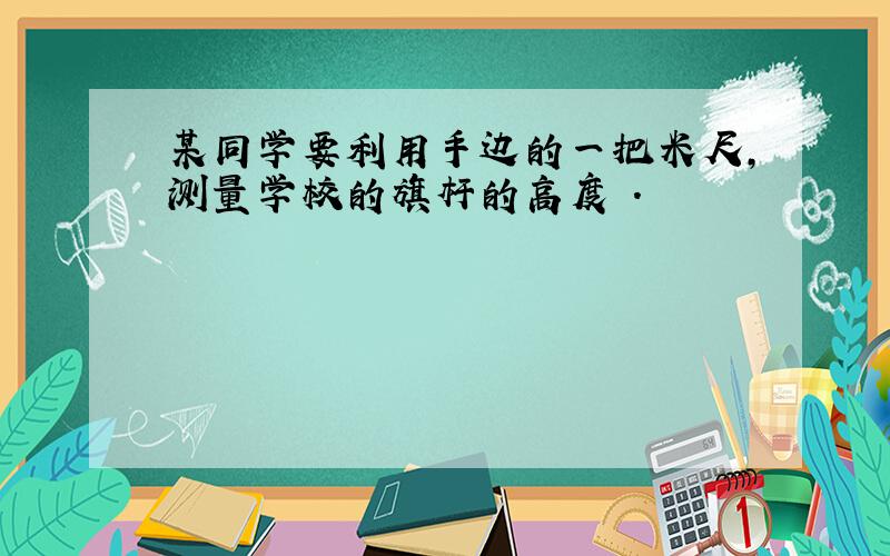 某同学要利用手边的一把米尺,测量学校的旗杆的高度 .