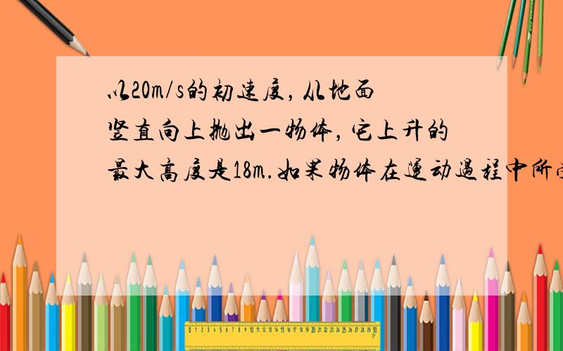 以20m/s的初速度，从地面竖直向上抛出一物体，它上升的最大高度是18m.如果物体在运动过程中所受阻力的大小不变，则物体