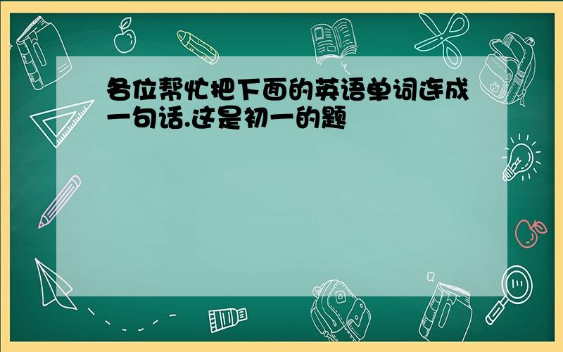 各位帮忙把下面的英语单词连成一句话.这是初一的题