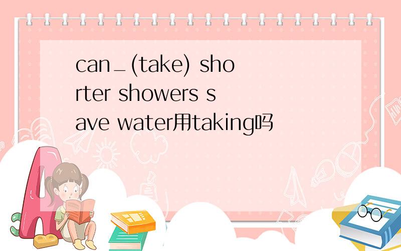 can_(take) shorter showers save water用taking吗