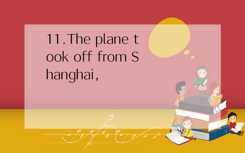 11.The plane took off from Shanghai,