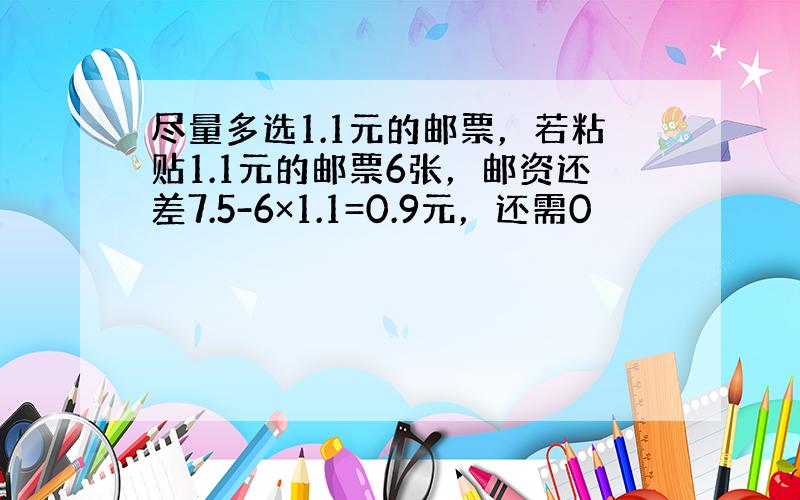 尽量多选1.1元的邮票，若粘贴1.1元的邮票6张，邮资还差7.5-6×1.1=0.9元，还需0