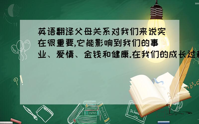 英语翻译父母关系对我们来说实在很重要,它能影响到我们的事业、爱情、金钱和健康.在我们的成长过程中,一直强调要修复和父母的