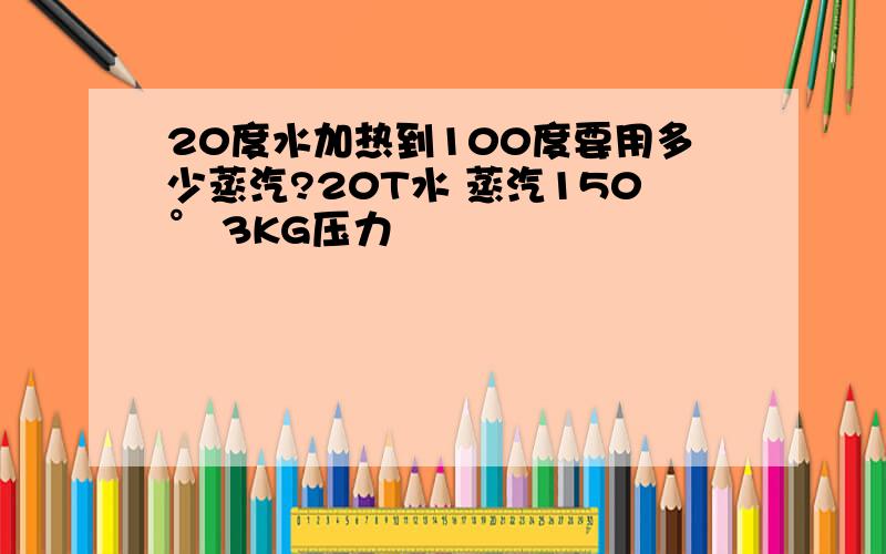 20度水加热到100度要用多少蒸汽?20T水 蒸汽150° 3KG压力