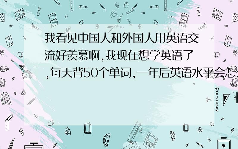 我看见中国人和外国人用英语交流好羡慕啊,我现在想学英语了,每天背50个单词,一年后英语水平会怎么样?