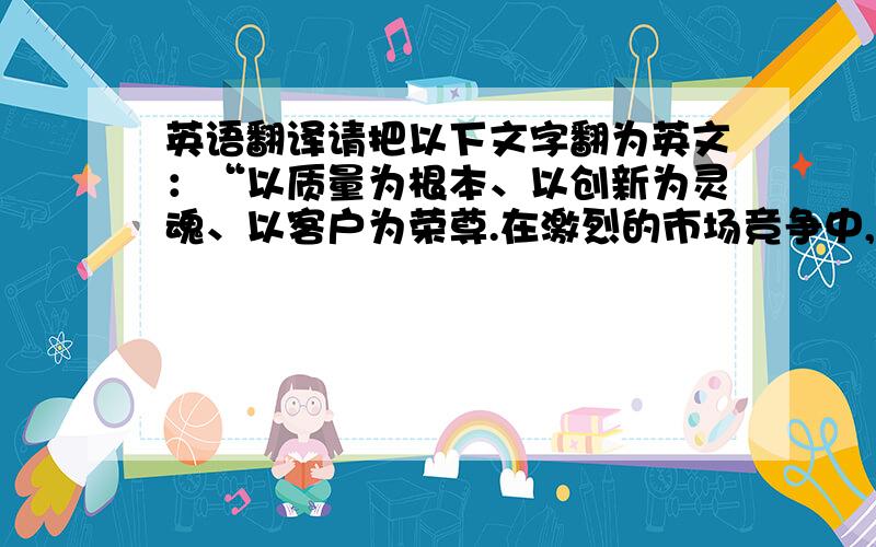 英语翻译请把以下文字翻为英文：“以质量为根本、以创新为灵魂、以客户为荣尊.在激烈的市场竞争中,我们愿与您携手并肩,共承风
