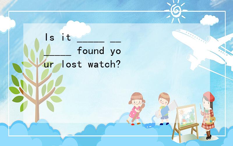 Is it _____ _______ found your lost watch?