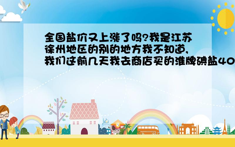 全国盐价又上涨了吗?我是江苏徐州地区的别的地方我不知道,我们这前几天我去商店买的淮牌碘盐400克 零售价3.2元 到底是