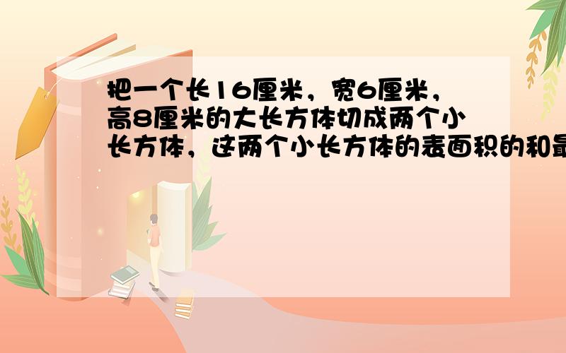 把一个长16厘米，宽6厘米，高8厘米的大长方体切成两个小长方体，这两个小长方体的表面积的和最大是多少平方厘米，最小是多少