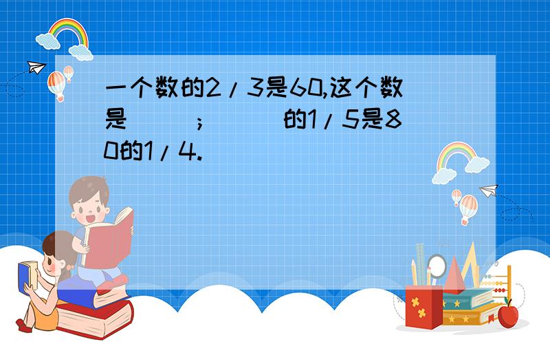 一个数的2/3是60,这个数是（ ）；（ ）的1/5是80的1/4.